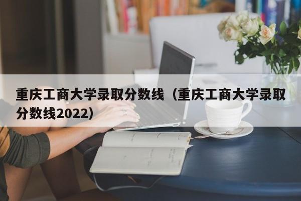 重庆工商大学录取分数线（重庆工商大学录取分数线2022）