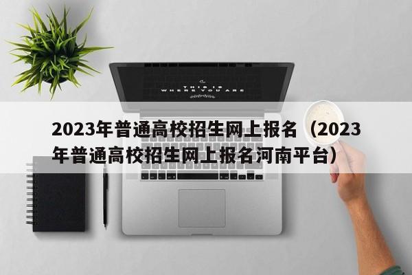 2023年普通高校招生网上报名（2023年普通高校招生网上报名河南平台）