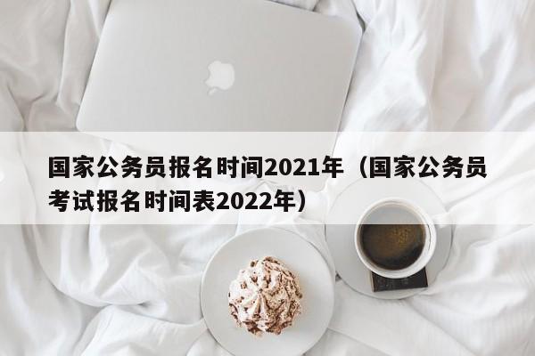 国家公务员报名时间2021年（国家公务员考试报名时间表2022年）