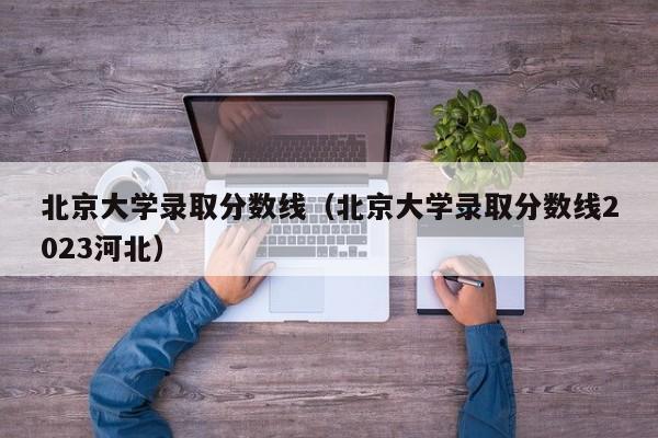 北京大学录取分数线（北京大学录取分数线2023河北）