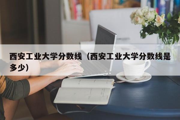 西安工业大学分数线（西安工业大学分数线是多少）