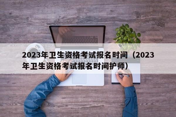 2023年卫生资格考试报名时间（2023年卫生资格考试报名时间护师）