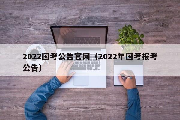 2022国考公告官网（2022年国考报考公告）