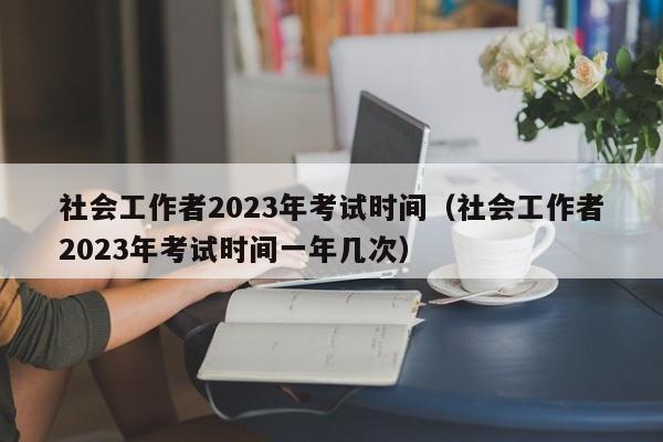 社会工作者2023年考试时间（社会工作者2023年考试时间一年几次）