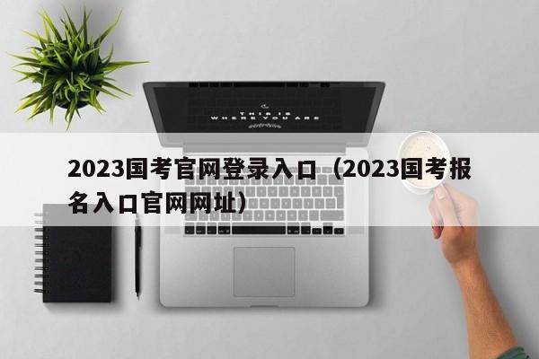 2023国考官网登录入口（2023国考报名入口官网网址）