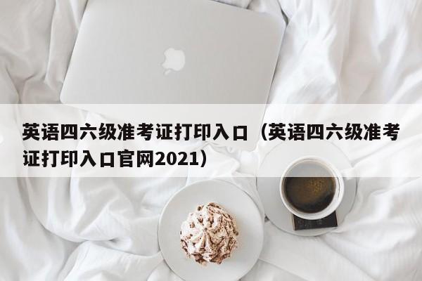 英语四六级准考证打印入口（英语四六级准考证打印入口官网2021）