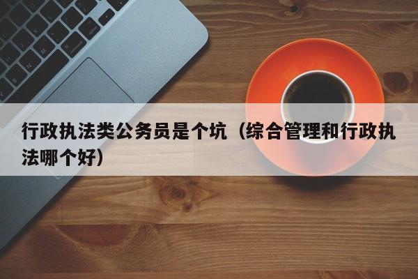 行政执法类公务员是个坑（综合管理和行政执法哪个好）