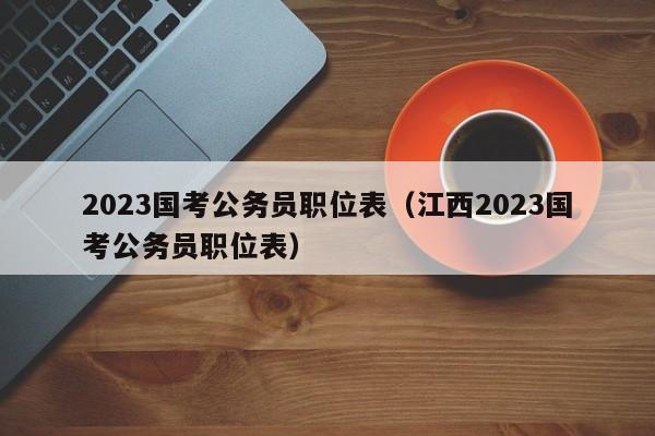 2023国考公务员职位表（江西2023国考公务员职位表）