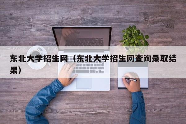 东北大学招生网（东北大学招生网查询录取结果）