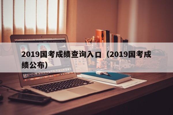 2019国考成绩查询入口（2019国考成绩公布）