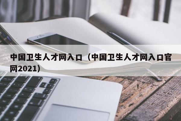 中国卫生人才网入口（中国卫生人才网入口官网2021）