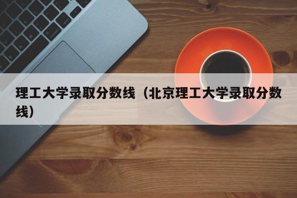 理工大学录取分数线（北京理工大学录取分数线）