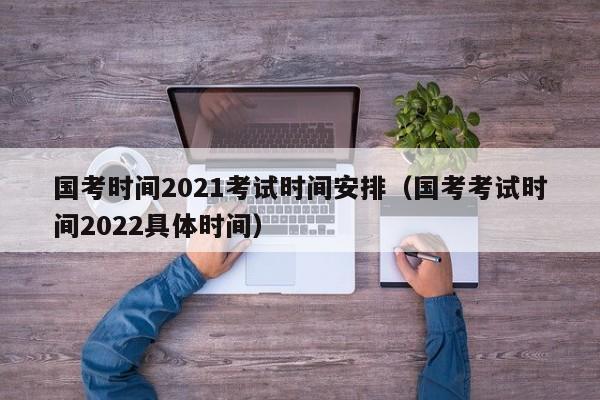 国考时间2021考试时间安排（国考考试时间2022具体时间）