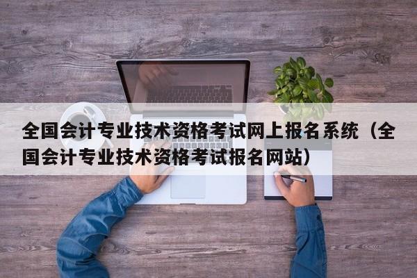 全国会计专业技术资格考试网上报名系统（全国会计专业技术资格考试报名网站）