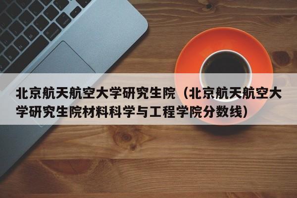 北京航天航空大学研究生院（北京航天航空大学研究生院材料科学与工程学院分数线）