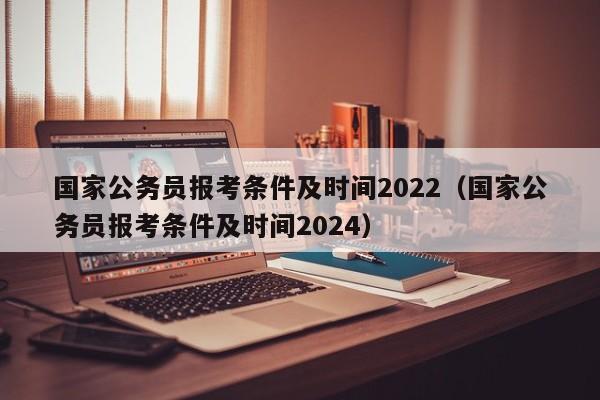 国家公务员报考条件及时间2022（国家公务员报考条件及时间2024）