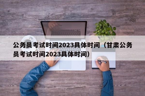 公务员考试时间2023具体时间（甘肃公务员考试时间2023具体时间）