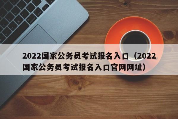 2022国家公务员考试报名入口（2022国家公务员考试报名入口官网网址）