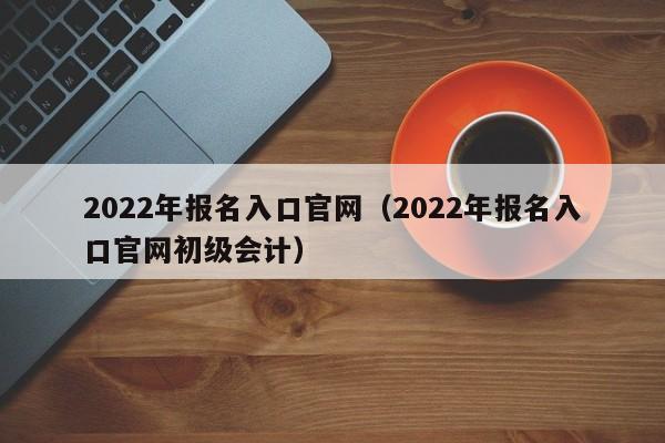 2022年报名入口官网（2022年报名入口官网初级会计）