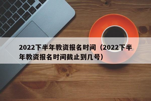 2022下半年教资报名时间（2022下半年教资报名时间截止到几号）