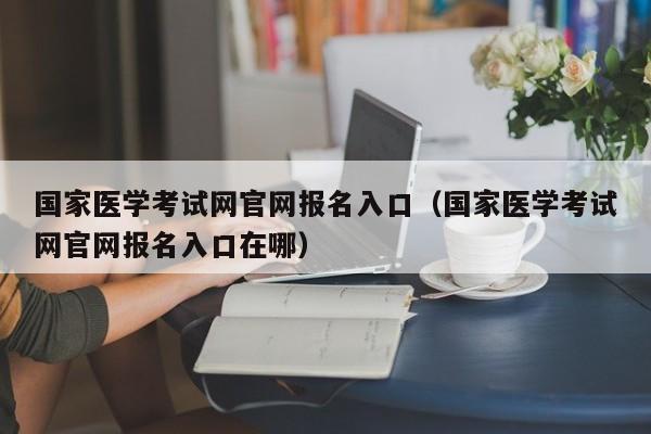 国家医学考试网官网报名入口（国家医学考试网官网报名入口在哪）