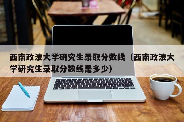 西南政法大学研究生录取分数线（西南政法大学研究生录取分数线是多少）