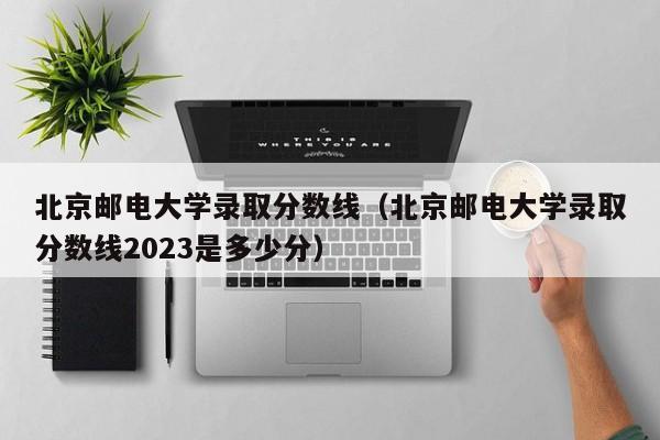 北京邮电大学录取分数线（北京邮电大学录取分数线2023是多少分）