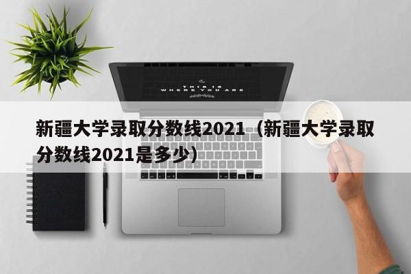 新疆大学录取分数线2021（新疆大学录取分数线2021是多少）