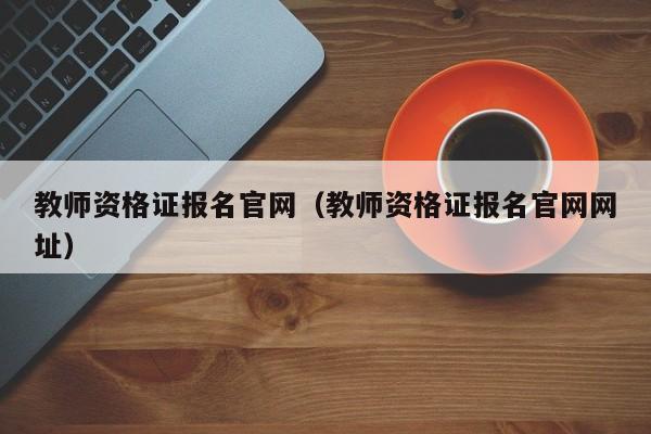 教师资格证报名官网（教师资格证报名官网网址）