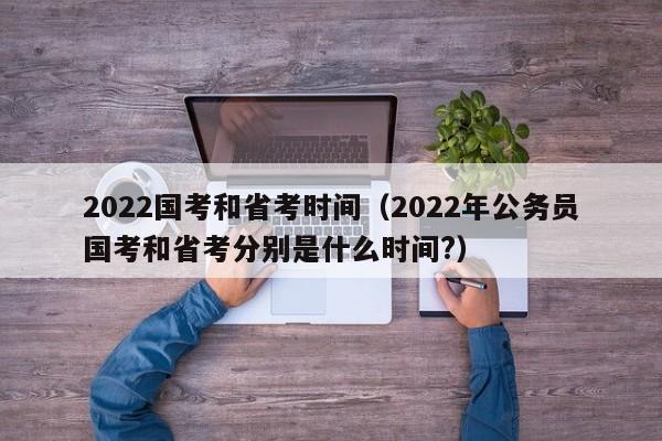 2022国考和省考时间（2022年公务员国考和省考分别是什么时间?）