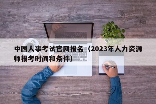 中国人事考试官网报名（2023年人力资源师报考时间和条件）