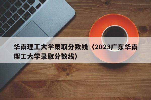 华南理工大学录取分数线（2023广东华南理工大学录取分数线）