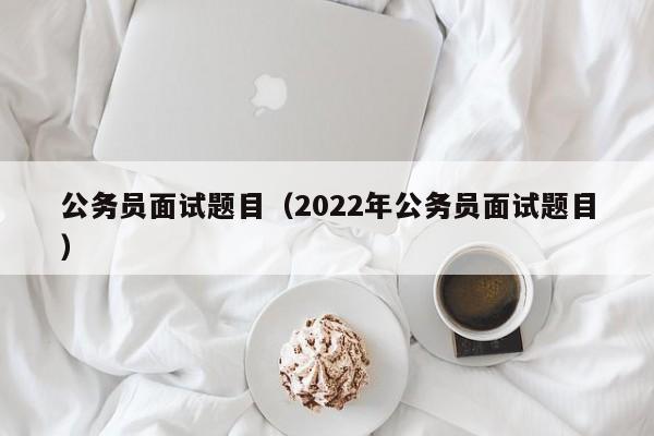 公务员面试题目（2022年公务员面试题目）