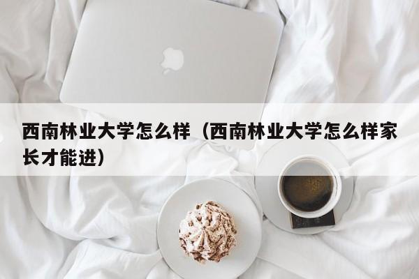 西南林业大学怎么样（西南林业大学怎么样家长才能进）