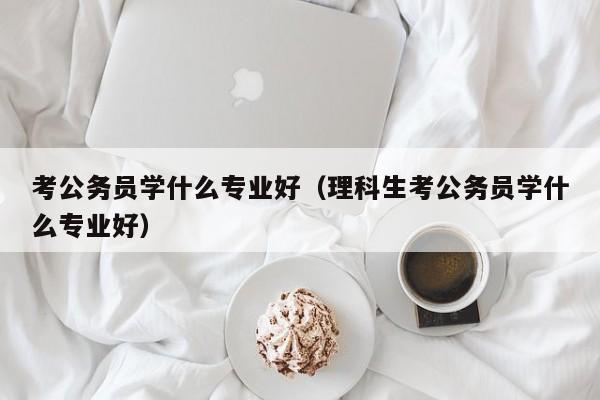 考公务员学什么专业好（理科生考公务员学什么专业好）