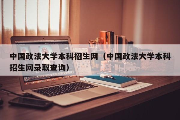 中国政法大学本科招生网（中国政法大学本科招生网录取查询）