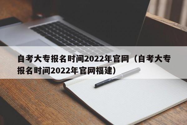 自考大专报名时间2022年官网（自考大专报名时间2022年官网福建）