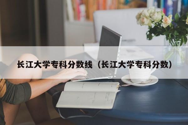 长江大学专科分数线（长江大学专科分数）