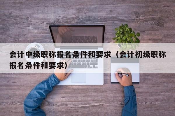 会计中级职称报名条件和要求（会计初级职称报名条件和要求）