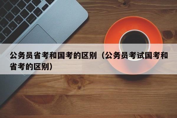 公务员省考和国考的区别（公务员考试国考和省考的区别）