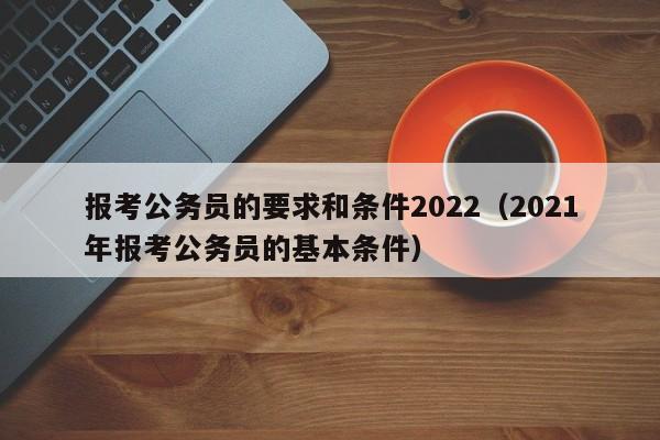 报考公务员的要求和条件2022（2021年报考公务员的基本条件）