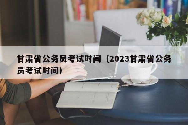 甘肃省公务员考试时间（2023甘肃省公务员考试时间）