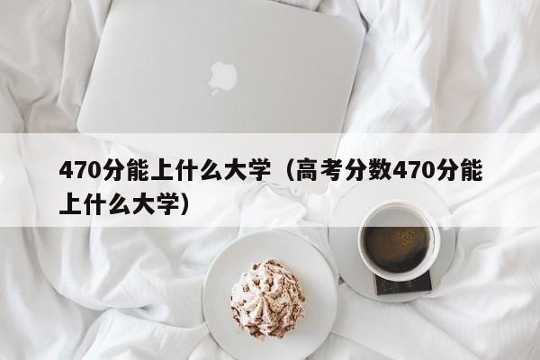 470分能上什么大学（高考分数470分能上什么大学）