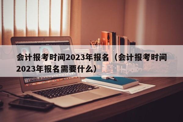 会计报考时间2023年报名（会计报考时间2023年报名需要什么）