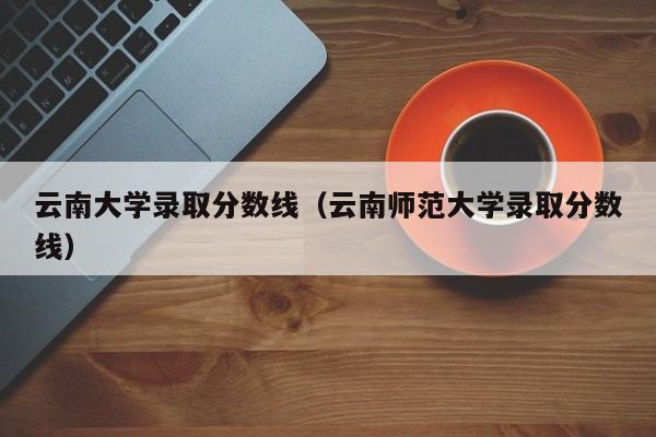 云南大学录取分数线（云南师范大学录取分数线）