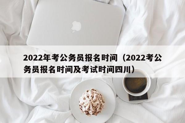 2022年考公务员报名时间（2022考公务员报名时间及考试时间四川）