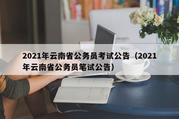 2021年云南省公务员考试公告（2021年云南省公务员笔试公告）