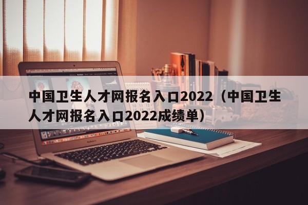 中国卫生人才网报名入口2022（中国卫生人才网报名入口2022成绩单）