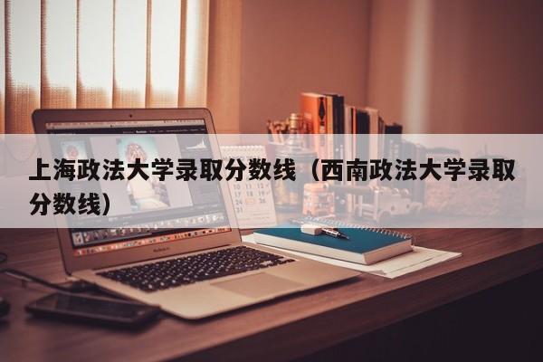 上海政法大学录取分数线（西南政法大学录取分数线）