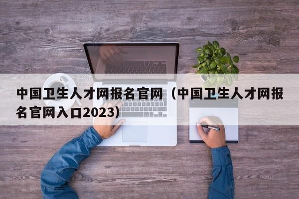 中国卫生人才网报名官网（中国卫生人才网报名官网入口2023）